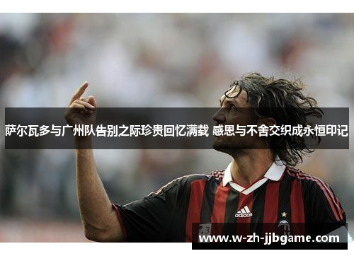 萨尔瓦多与广州队告别之际珍贵回忆满载 感恩与不舍交织成永恒印记